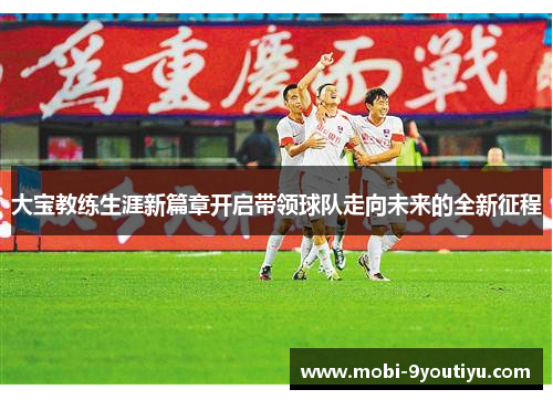 大宝教练生涯新篇章开启带领球队走向未来的全新征程